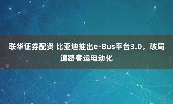 联华证券配资 比亚迪推出e-Bus平台3.0，破局道路客运电动化