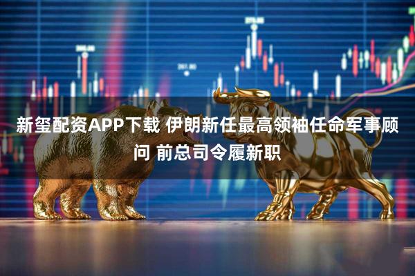 新玺配资APP下载 伊朗新任最高领袖任命军事顾问 前总司令履新职