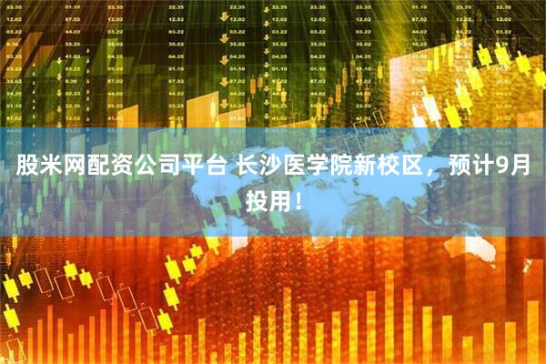 股米网配资公司平台 长沙医学院新校区，预计9月投用！