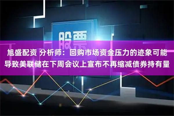 旭盛配资 分析师：回购市场资金压力的迹象可能导致美联储在下周会议上宣布不再缩减债券持有量