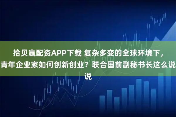 拾贝赢配资APP下载 复杂多变的全球环境下，青年企业家如何创新创业？联合国前副秘书长这么说